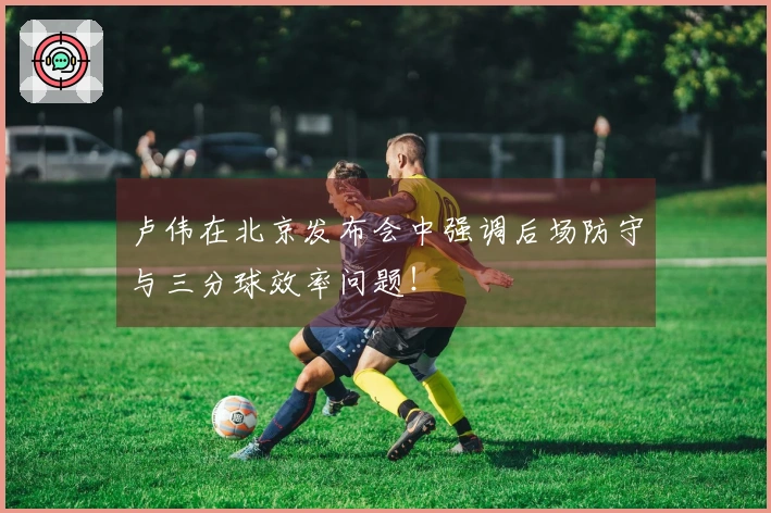卢伟在北京发布会中强调后场防守与三分球效率问题！