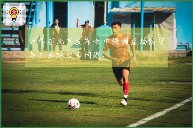 卢伟在北京发布会中强调后场防守与三分球效率问题!